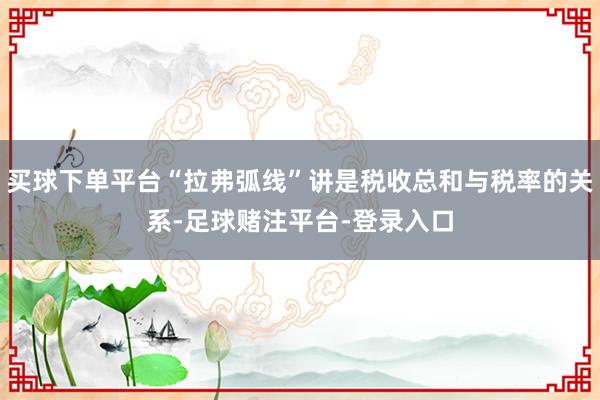 买球下单平台“拉弗弧线”讲是税收总和与税率的关系-足球赌注平台-登录入口