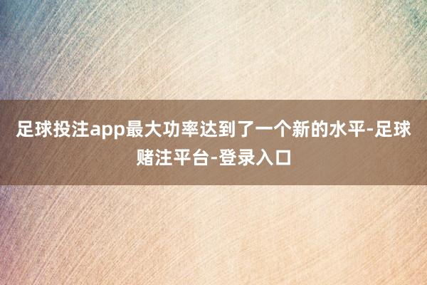 足球投注app最大功率达到了一个新的水平-足球赌注平台-登录入口