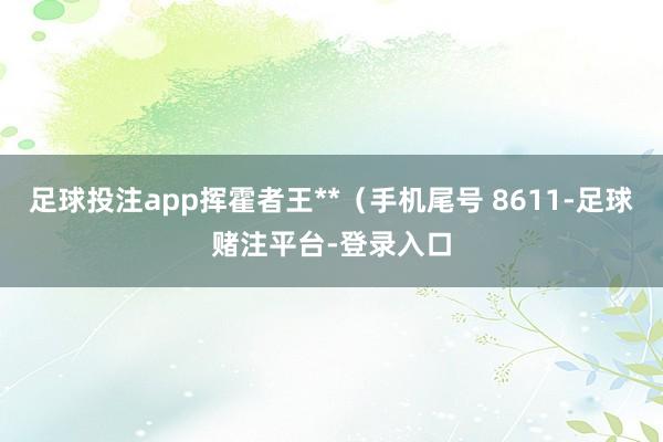 足球投注app挥霍者王**（手机尾号 8611-足球赌注平台-登录入口