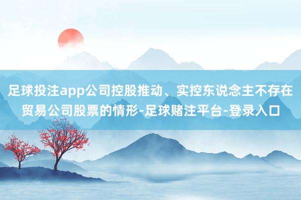 足球投注app公司控股推动、实控东说念主不存在贸易公司股票的情形-足球赌注平台-登录入口