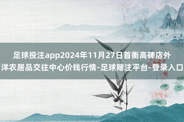 足球投注app2024年11月27日首衡高碑店外洋农居品交往中心价钱行情-足球赌注平台-登录入口